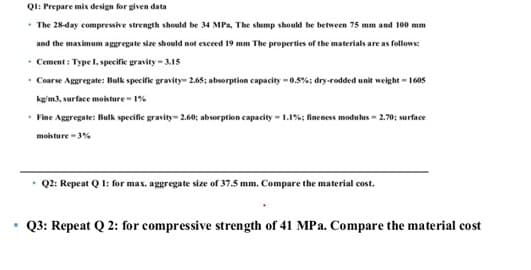 QI: Prepare mix design for given data
• The 28-day compressive strength should be 34 MPa, The slump should be between 75 mm and 100 mm
and the maximum aggregate size should not exceed 19 mm The properties of the materials are as follows:
• Cement : Type I, specifie gravity - .15
Coarse Aggregate: Bulk specific gravity- 2.65; absorption capacity -0.5%; dry-rodded unit weight - 1605
kg/m3, surface mosture - 1%
• Fine Aggregate: Bulk specifie gravity- 2.60; absorption capacity - 1.1%; fineness modulus - 2.70; surface
moisture -3%
Q2: Repeat Q 1: for max. aggregate size of 37.5 mm. Compare the material cost.
Q3: Repeat Q 2: for compressive strength of 41 MPa. Compare the material cost
