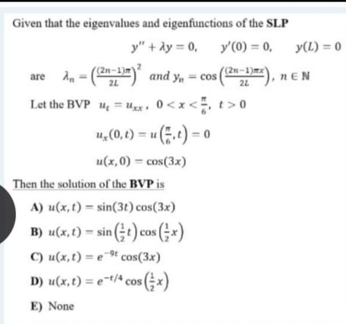 Given that the eigenvalues and eigenfunctions of the SLP
y" + ày = 0,
y'(0) = 0,
y(L) = 0
%3D
are An = ()° and y, = cos
(2n–1)"
(2n–1)mx)
nEN
2L
22
Let the BVP u = uxx, 0<x <, t> 0
u, (0, t) = u (.t) = 0
%3D
u(x,0) = cos(3x)
Then the solution of the BVP is
A) u(x, t) = sin(3t) cos(3x)
B) u(x,t) = sin (÷t) cos (;*x)
C) u(x,t) = e-9t cos(3x)
D) u(x, t) = e-t/4 cos
(;x)
E) None

