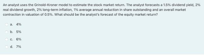 An analyst uses the Grinold-Kroner model to estimate the stock market return. The analyst forecasts a 1.5% dividend yield, 2%
real dividend growth, 2% long-term inflation, 1% average annual reduction in share outstanding and an overall market
contraction in valuation of 0.5%. What should be the analyst's forecast of the equity market return?
a. 4%
O b. 5%
O c. 6%
O d. 7%
