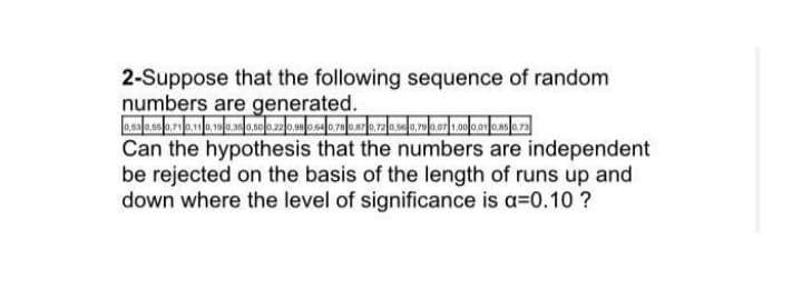 2-Suppose that the following sequence of random
numbers are generated.
Can the hypothesis that the numbers are independent
be rejected on the basis of the length of runs up and
down where the level of significance is a=0.10 ?
