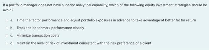 If a portfolio manager does not have superior analytical capability, which of the following equity investment strategies should he
avoid?
a. Time the factor performance and adjust portfolio exposures in advance to take advantage of better factor return
O b. Track the benchmark performance closely
Oc. Minimize transaction costs
d. Maintain the level of risk of investment consistent with the risk preference of a client

