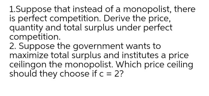 1.Suppose that instead of a monopolist, there
is perfect competition. Derive the price,
quantity and total surplus under perfect
competition.
2. Suppose the government wants to
maximize total surplus and institutes a price
ceilingon the monopolist. Which price ceiling
should they choose if c = 2?
