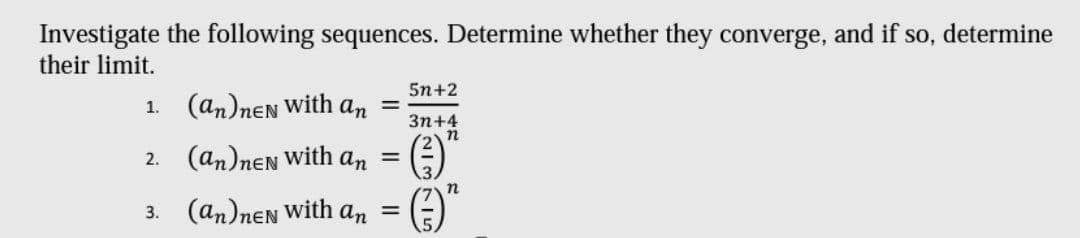 Investigate the following sequences. Determine whether they converge, and if so, determine
their limit.
5n+2
1. (an)nen with an
Зп+4
2. (an)nen With an =
3. (an)nen with
an =
