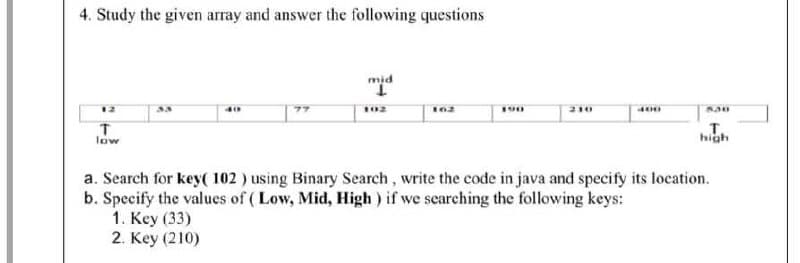 4. Study the given array and answer the following questions
mid
12
190
210
400
т.
high
low
a. Search for key( 102 ) using Binary Search, write the code in java and specify its location.
b. Specify the values of ( Low, Mid, High ) if we searching the following keys:
1. Key (33)
2. Key (210)
