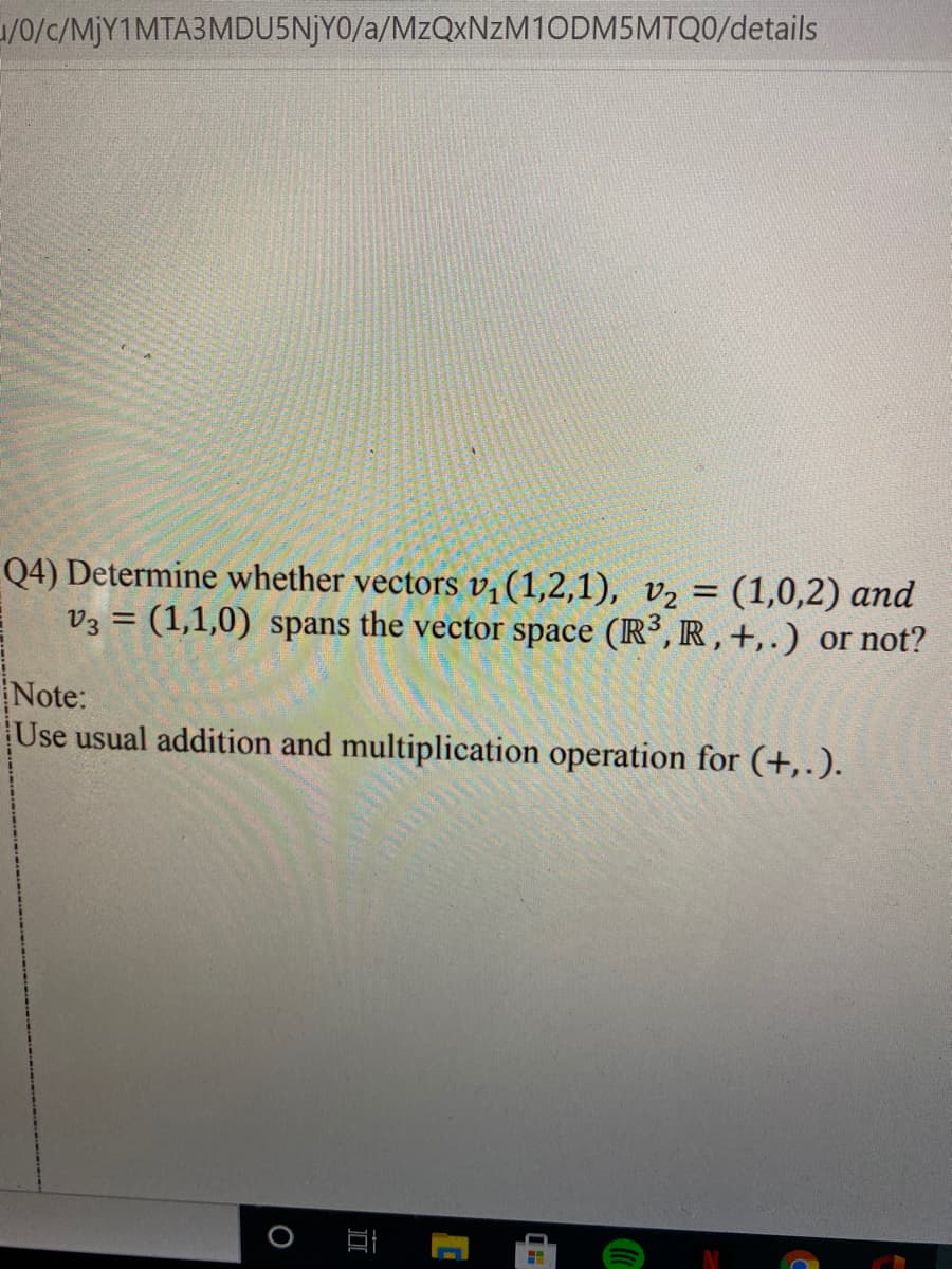 1/0/c/MJY1MTA3MDU5NJY0/a/MzQxNzM10DM5MTQ0/details
Q4) Determine whether vectors v;(1,2,1), v2 = (1,0,2) and
V3 = (1,1,0) spans the vector space (R³, R , +,.) or not?
Note:
Use usual addition and multiplication operation for (+,.).
