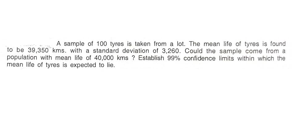 A sample of 100 tyres is taken from a lot. The mean life of tyres is found
to be 39,350 kms. with a standard deviation of 3,260. Could the sample come from a
population with mean life of 40,000 kms ? Establish 99% confidence limits within which the
mean life of tyres is expected to lie.
