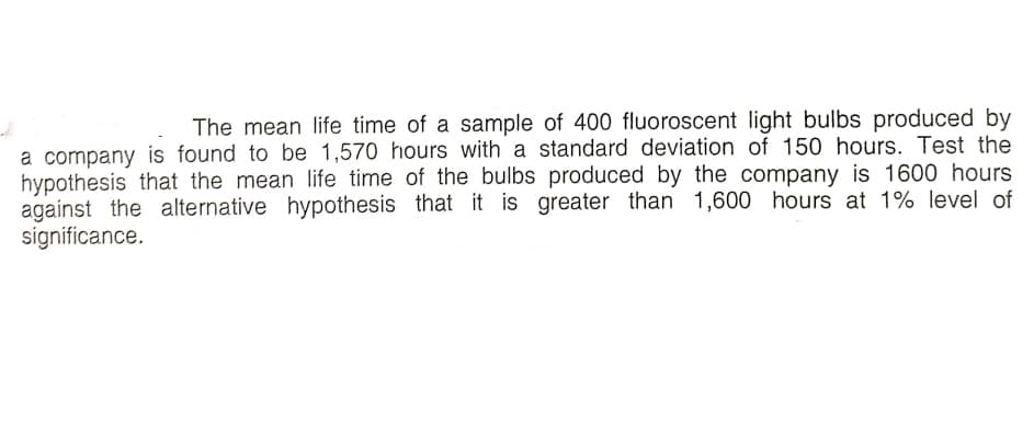 The mean life time of a sample of 400 fluoroscent light bulbs produced by
a company is found to be 1,570 hours with a standard deviation of 150 hours. Test the
hypothesis that the mean life time of the bulbs produced by the company is 1600 hours
against the alternative hypothesis that it is greater than 1,600 hours at 1% level of
significance.
