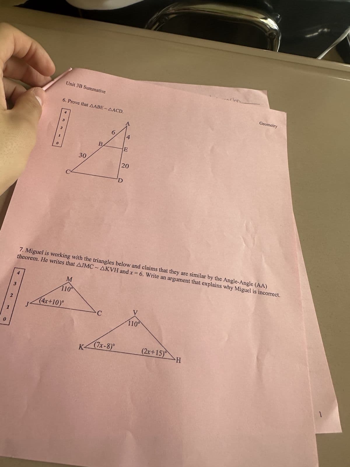 0
2
3
4
0
You
6. Prove that AABE~AACD.
2
3
Unit 3B Summative
M
110
(4x+10)°
30
B
6
K(7x-8)°
A
D
4
E
20
7. Miguel is working with the triangles below and claims that they are similar by the Angle-Angle (AA)
theorem. He writes that AJMC~AKVH and x = 6. Write an argument that explains why Miguel is incorrect.
V
110°
Geometry
(2x+15) H
1