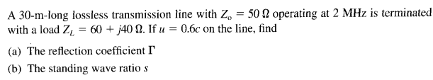 A 30-m-long lossless transmission line with Z, = 50 N operating at 2 MHz is terminated
with a load Z, = 60 + j40 Q. If u = 0.6c on the line, find
(a) The reflection coefficient I
(b) The standing wave ratio s
