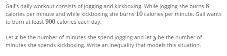 Gail's daily workout consists of jogging and kickboxing. While jogging she burns 8
calories per minute and while kickboxing she burns 10 calories per minute. Gail wants
to burn at least 900 calories each day.
Let a be the number of minutes she spend jogging and let y be the number of
minutes she spends kickboxing. Write an inequality that models this situation.
