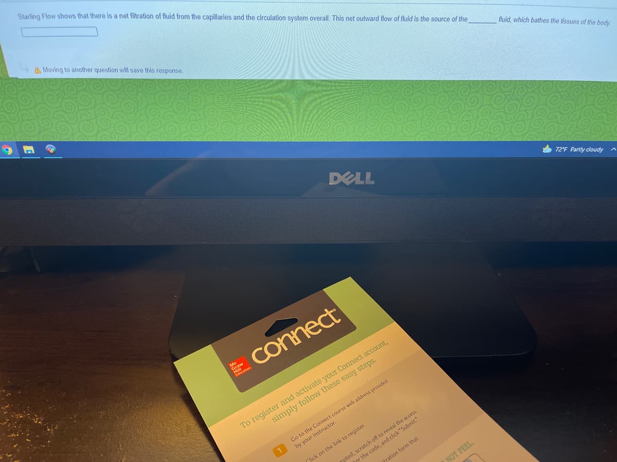 Starling Flow shows that there is a net filtration of fluid from the capillaries and the circulation system overall, This net outward flow of fluid is the source of the
» A Moving to another question will save this response.
fluid, which bathes the tissues of the body
DELL
72'F Partly cloudy
E Connect
Graw
To register and activate your Connect acCount,
simply follow these easy steps.
Go to the Connect course web address provided
by your instructor.
opted, scratch off to reveal the access
ter the code, and click "Submit."
Click on the link to register.
pration form that
NOT PEEL
