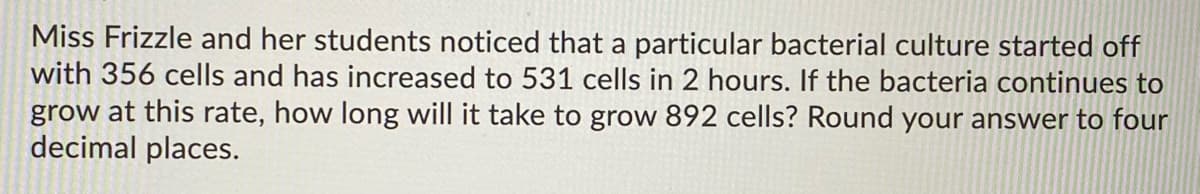 Miss Frizzle and her students noticed that a particular bacterial culture started off
with 356 cells and has increased to 531 cells in 2 hours. If the bacteria continues to
grow at this rate, how long will it take to grow 892 cells? Round your answer to four
decimal places.
