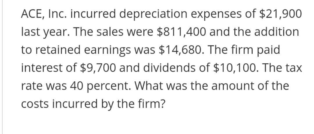 ACE, Inc. incurred depreciation expenses of $21,900
last year. The sales were $811,400 and the addition
to retained earnings was $14,680. The firm paid
interest of $9,700 and dividends of $10,100. The tax
rate was 40 percent. What was the amount of the
costs incurred by the firm?
