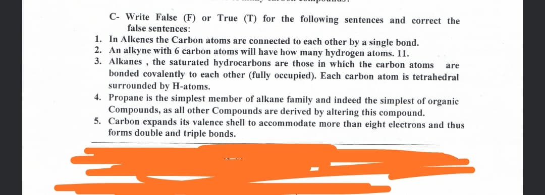C- Write False (F) or True (T) for the following sentences and correct the
false sentences:
1. In Alkenes the Carbon atoms are connected to each other by a single bond.
2. An alkyne with 6 carbon atoms will have how many hydrogen atoms. 11.
3. Alkanes , the saturated hydrocarbons are those in which the carbon atoms
bonded covalently to each other (fully occupied). Each carbon atom is tetrahedral
surrounded by H-atoms.
4. Propane is the simplest member of alkane family and indeed the simplest of organic
Compounds, as all other Compounds are derived by altering this compound.
5. Carbon expands its valence shell to accommodate more than eight electrons and thus
forms double and triple bonds.
are
