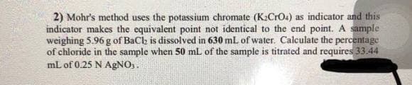 2) Mohr's method uses the potassium chromate (K2CrO4) as indicator and this
indicator makes the equivalent point not identical to the end point. A sample
weighing 5.96 g of BaCh is dissolved in 630 mL of water. Calculate the percentage
of chloride in the sample when 50 mL of the sample is titrated and requires 33.44
mL of 0.25 N AgNOs.
