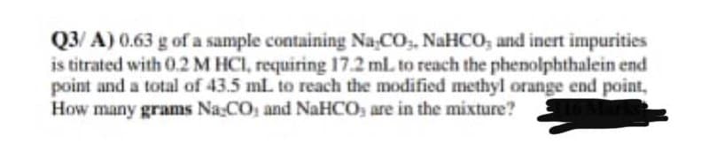 Q3/ A) 0.63 g of a sample containing Na CO,, NaHCO; and inert impurities
is titrated with 0.2 M HCI, requiring 17.2 ml. to reach the phenolphthalein end
point and a total of 43.5 mL to reach the modified methyl orange end point,
How many grams Na CO, and NaHCO, are in the mixture?

