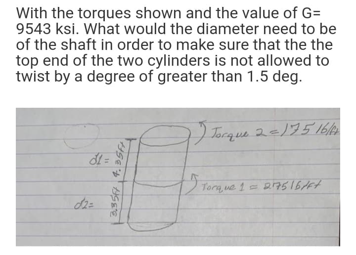 With the torques shown and the value of G=
9543 ksi. What would the diameter need to be
of the shaft in order to make sure that the the
top end of the two cylinders is not allowed to
twist by a degree of greater than 1.5 deg.
Torque 2-)5 1614
Torq ue 1 217516/6t
3,354 4. 35FA
