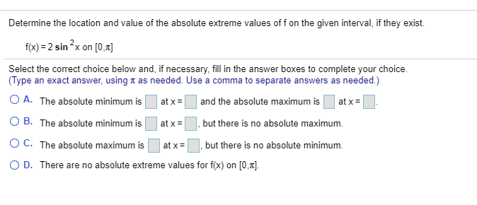 Determine the location and value of the absolute extreme values of f on the given interval, if they exist.
f(x) = 2 sin ?x on [0,1]
Select the correct choice below and, if necessary, fill in the answer boxes to complete your choice.
(Type an exact answer, using t as needed. Use a comma to separate answers as needed.)
O A. The absolute minimum is
at x =
and the absolute maximum is
at x =
O B. The absolute minimum is
at x=
|, but there is no absolute maximum.
O C. The absolute maximum is
but there is no absolute minimum.
at x=
O D. There are no absolute extreme values for f(x) on [0,1].

