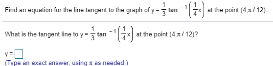 Find an equation for the line tangent to the graph of y = tan
at the point (4,1/12).
What is the tangent line to y =
at the point (4,7/ 12)?
tan
%3D
(Type an exact answer, usingn as needed.)
