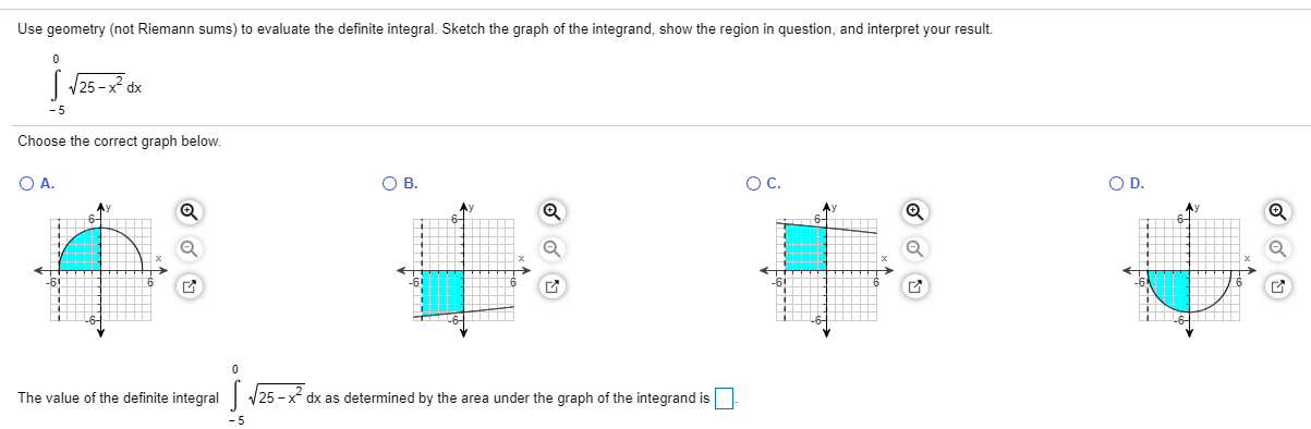 Use geometry (not Riemann sums) to evaluate the definite integral. Sketch the graph of the integrand, show the region in question, and interpret your result.
| /25 -x dx
- 5
Choose the correct graph below.
A.
OB.
OC.
O D.
ги
The value of the definite integral 25 - x dx as determined by the area under the graph of the integrand is
