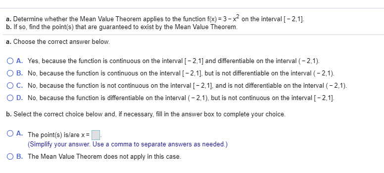 a. Determine whether the Mean Value Theorem applies to the function f(x) = 3-x on the interval [-2,1].
b. If so, find the point(s) that are guaranteed to exist by the Mean Value Theorem.
a. Choose the correct answer below.
O A. Yes, because the function is continuous on the interval [- 2,1] and differentiable on the interval (- 2,1).
O B. No, because the function is continuous on the interval [- 2,1], but is not differentiable on the interval (- 2,1).
OC. No, because the function is not continuous on the interval [- 2,1], and is not differentiable on the interval (- 2,1).
O D. No, because the function is differentiable on the interval (- 2,1), but is not continuous on the interval [- 2,1].
b. Select the correct choice below and, if necessary, fill
the answer box to complete your choice.
O A. The point(s) is/are x = |
(Simplify your answer. Use a comma to separate answers as needed.)
O B. The Mean Value Theorem does not apply in this case.
