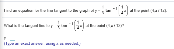 Find an equation for the line tangent to the graph of y = tan
at the point (4,1/12).
What is the tangent line to y = tan
- 1
at the point (4,1/ 12)?
(Type an exact answer, using t as needed.)
