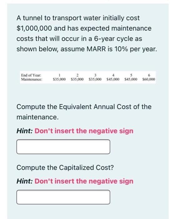 A tunnel to transport water initially cost
$1,000,000 and has expected maintenance
costs that will occur in a 6-year cycle as
shown below, assume MARR is 10% per year.
End of Year:
3
Maintenance: $35,000 $35,000 $35,000 $45,000 $45,000 $60,000
Compute the Equivalent Annual Cost of the
maintenance.
Hint: Don't insert the negative sign
Compute the Capitalized Cost?
Hint: Don't insert the negative sign