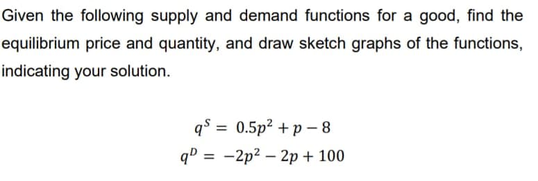 Given the following supply and demand functions for a good, find the
equilibrium price and quantity, and draw sketch graphs of the functions,
indicating your solution.
q=0.5p² + p 8
q = -2p²-2p+ 100