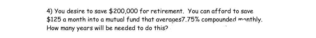 4) You desire to save $200,000 for retirement. You can afford to save
$125 a month into a mutual fund that averages7.75% compounded monthly.
How many years will be needed to do this?
