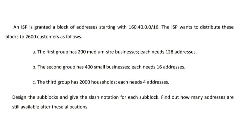 An ISP is granted a block of addresses starting with 160.40.0.0/16. The ISP wants to distribute these
blocks to 2600 customers as follows.
a. The first group has 200 medium-size businesses; each needs 128 addresses.
b. The second group has 400 small businesses; each needs 16 addresses.
c. The third group has 2000 households; each needs 4 addresses.
Design the subblocks and give the slash notation for each subblock. Find out how many addresses are
still available after these allocations.
