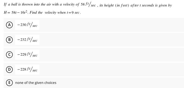 If a ball is thrown into the air with a velocity of 58ft/sec , its height (in feet) after t seconds is given by
H = 58t – 16r2. Find the velocity when t=9 sec.
A -230ft/sec
B - 232 ft/sec
© -29 ft/sec
D - 228 ft/sec
(E) none of the given choices
