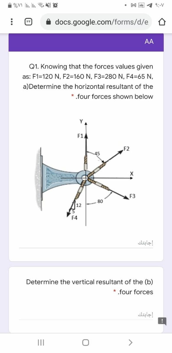 i %V) |1. L. N A
• M E 4 9:-V
docs.google.com/forms/d/e
AA
Q1. Knowing that the forces values given
as: F1=120 N, F2=160 N, F3=280 N, F4=65 N,
a)Determine the horizontal resultant of the
* .four forces shown below
Y
F1
F2
F3
80
F4
إجابتك
Determine the vertical resultant of the (b)
* .four forces
إجابتك
II
