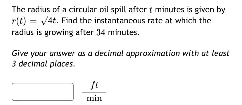 The radius of a circular oil spill after t minutes is given by
r(t) = V4t. Find the instantaneous rate at which the
radius is growing after 34 minutes.
Give your answer as a decimal approximation with at least
3 decimal places.
ft
min
