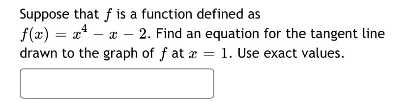 Suppose that f is a function defined as
f(x) = x*
4
- x – 2. Find an equation for the tangent line
drawn to the graph of f at x =
1. Use exact values.
