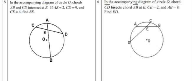 5 In the accompanying diagram of circle O, chords
AB and CD intersect at E. If AE = 2, CD=9, and
CE = 4, find BE.
6 In the accompanying diagram of circle O, chord
CD bisects chord AB at E, CE = 2, and AB = 8.
Find ED.
E
o.
B
