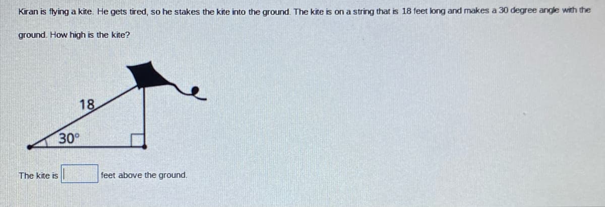 Kiran is flying a kite. He gets tired, so he stakes the kite into the ground. The kite is on a string that is 18 feet long and makes a 30 degree angle with the
ground. How high is the kite?
18
30
The kite is
feet above the ground.
