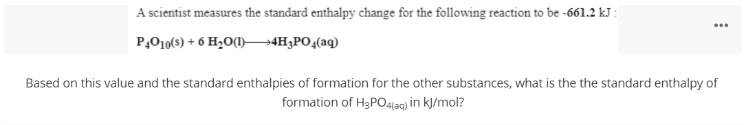 A scientist measures the standard enthalpy change for the following reaction to be -661.2 kJ :
...
PĄO10(s) + 6 H2O(1]}4H3PO4(aq)
Based on this value and the standard enthalpies of formation for the other substances, what is the the standard enthalpy of
formation of H3PO4(aq) in kJ/mol?
