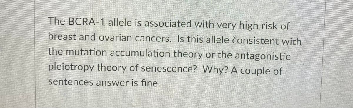 The BCRA-1 allele is associated with very high risk of
breast and ovarian cancers. Is this allele consistent with
the mutation accumulation theory or the antagonistic
pleiotropy theory of senescence? Why? A couple of
sentences answer is fine.
