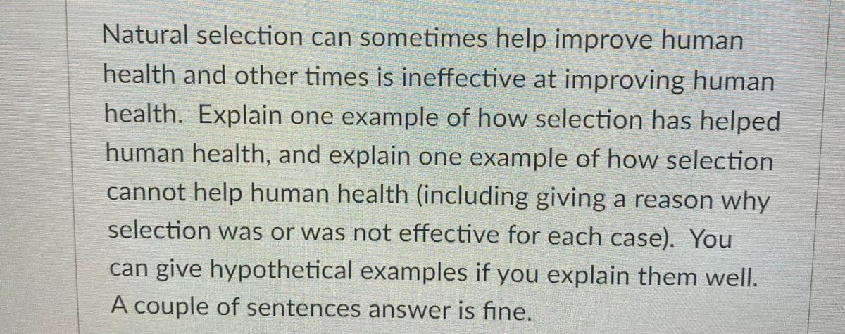 Natural selection can sometimes help improve human
health and other times is ineffective at improving human
health. Explain one example of how selection has helped
human health, and explain one example of how selection
cannot help human health (including giving a reason why
selection was or was not effective for each case). You
can give hypothetical examples if you explain them well.
A couple of sentences answer is fine.
