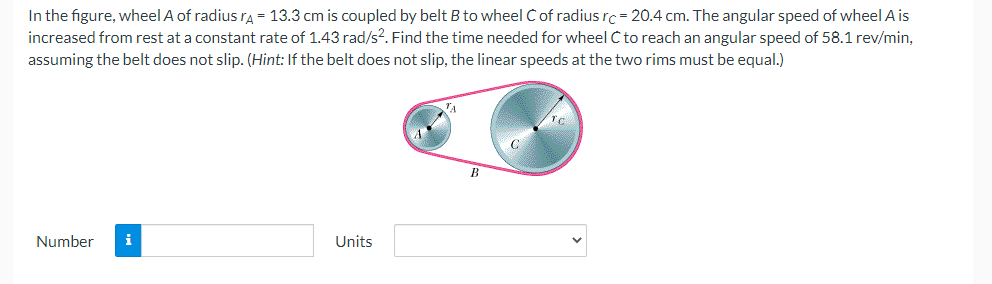 In the figure, wheel A of radius ra = 13.3 cm is coupled by belt B to wheel Cof radius rc=20.4 cm. The angular speed of wheel A is
increased from rest at a constant rate of 1.43 rad/s2. Find the time needed for wheel C to reach an angular speed of 58.1 rev/min,
assuming the belt does not slip. (Hint: If the belt does not slip, the linear speeds at the two rims must be equal.)
TA
Number
i
Units
