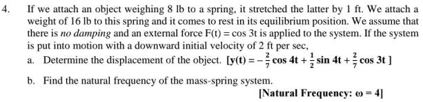 If we attach an object weighing 8 lb to a spring, it stretched the latter by 1 ft. We attach a
weight of 16 lb to this spring and it comes to rest in its equilibrium position. We assume that
there is no damping and an external force F(t) = cos 3t is applied to the system. If the system
is put into motion with a downward initial velocity of 2 ft per sec,
a. Determine the displacement of the object. [y(t) = - cos 4t + sin 4t + cos 3t ]
4.
b. Find the natural frequency of the mass-spring system.
[Natural Frequency: o = 4]

