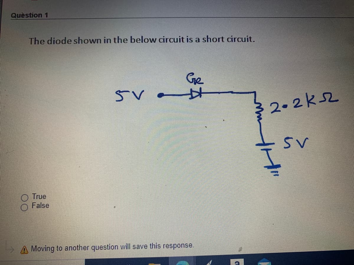 Quèstion 1
The diode shown in the below circuit is a short circuit.
Ge
2.2ksZ
True
False
A Moving to another question will save this response.
