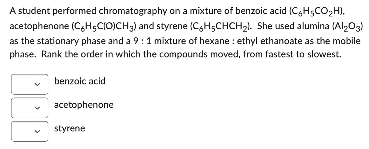 A student performed chromatography on a mixture of benzoic acid (C6H5CO₂H),
acetophenone (C6H5C(O)CH3) and styrene (C6H5CHCH₂). She used alumina (Al₂O3)
as the stationary phase and a 9 : 1 mixture of hexane : ethyl ethanoate as the mobile
phase. Rank the order in which the compounds moved, from fastest to slowest.
benzoic acid
acetophenone
styrene