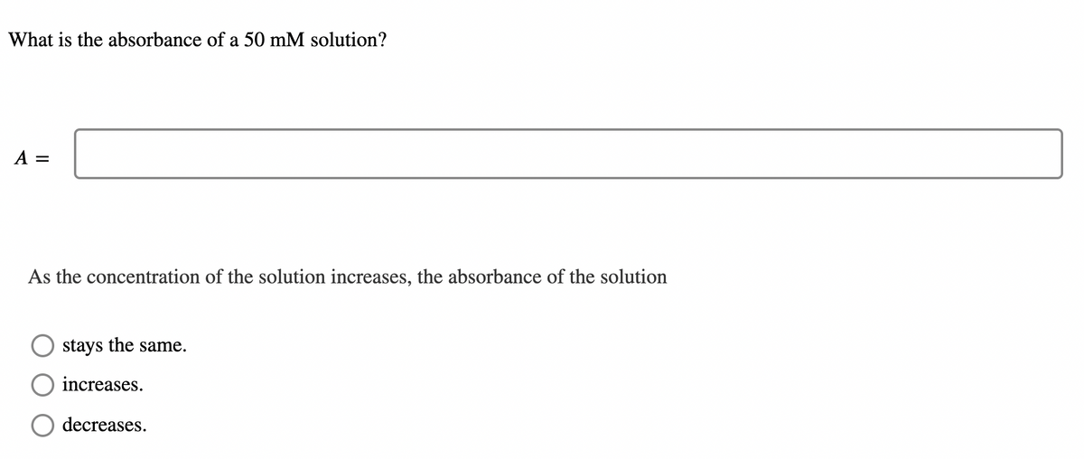 What is the absorbance of a 50 mM solution?
A =
As the concentration of the solution increases, the absorbance of the solution
stays the same.
increases.
decreases.
