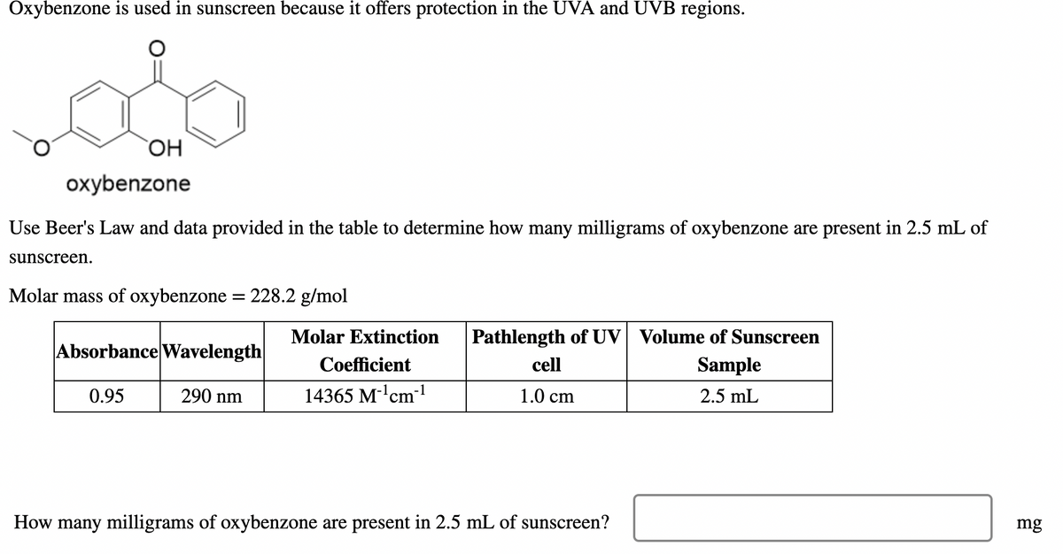 Oxybenzone is used in sunscreen because it offers protection in the UVA and UVB regions.
oxybenzone
Use Beer's Law and data provided in the table to determine how many milligrams of oxybenzone are present in 2.5 mL of
sunscreen.
Molar mass of oxybenzone = 228.2 g/mol
Molar Extinction
Pathlength of UV Volume of Sunscreen
Absorbance Wavelength
Coefficient
cell
Sample
0.95
290 nm
14365 M-'cm-1
1.0 cm
2.5 mL
How many milligrams of oxybenzone are present in 2.5 mL of sunscreen?
mg
