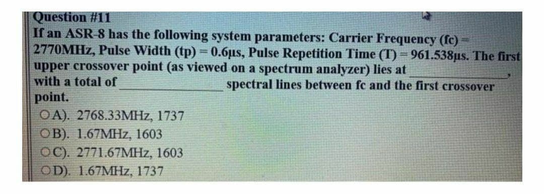 Question #11
If an ASR-8 has the following system parameters: Carrier Frequency (fc)
2770MHZ, Pulse Width (tp) = 0.6µs, Pulse Repetition Time (T) = 961.538µs. The first
upper crossover point (as viewed on a spectrum analyzer) lies at
with a total of
spectral lines between fc and the first crossover
point.
OA). 2768.33MHZ, 1737
OB). 1.67MHZ, 1603
OC). 2771.67MHZ, 1603
OD). 1.67MHZ, 1737
