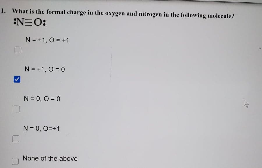 1. What is the formal charge in the oxygen and nitrogen in the following molecule?
N=O:
N = +1, O = +1
N = +1, O = 0
N = 0, O = 0
N = 0, O=+1
None of the above
