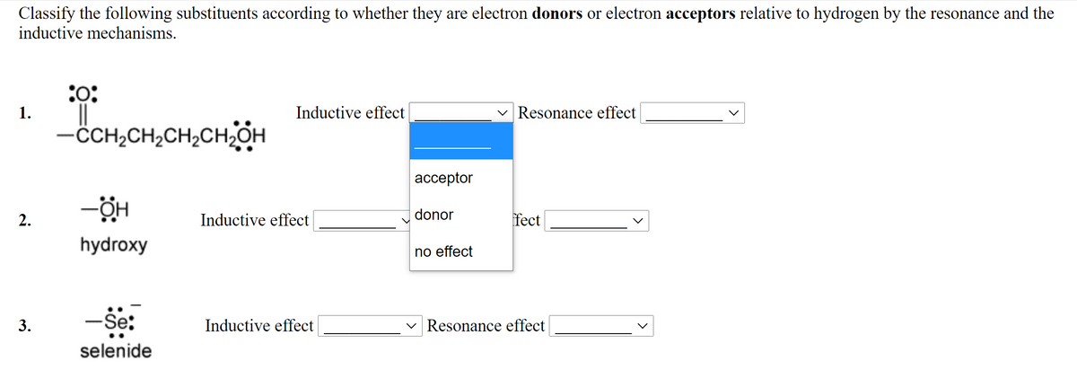 Classify the following substituents according to whether they are electron donors or electron acceptors relative to hydrogen by the resonance and the
inductive mechanisms.
:o:
1.
Inductive effect
Resonance effect
-CH,CH,CH,CHOH
ассeptor
donor
2.
Inductive effect
fect
hydroxy
no effect
-Še:
Inductive effect
Resonance effect
selenide
3.
