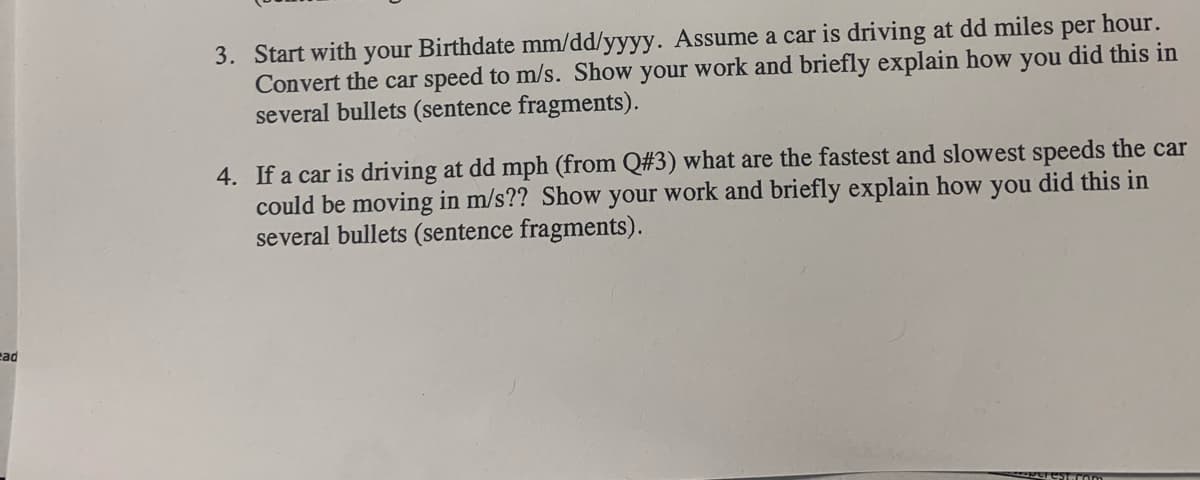 hour.
3. Start with your Birthdate mm/dd/yyyy. Assume a car is driving at dd miles
Convert the car speed to m/s. Show your work and briefly explain how you did this in
several bullets (sentence fragments).
per
4. If a car is driving at dd mph (from Q#3) what are the fastest and slowest speeds the car
could be moving in m/s?? Show your work and briefly explain how you did this in
several bullets (sentence fragments).
cad
