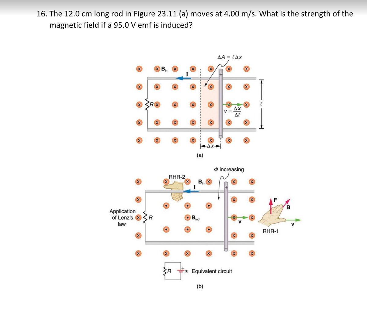16. The 12.0 cm long rod in Figure 23.11 (a) moves at 4.00 m/s. What is the strength of the
magnetic field if a 95.0 V emf is induced?
AA = lAx
Bin X
R
Ax
V =
At
(a)
O increasing
RHR-2
B. X
in
F
Application
of Lenz's
R
X
ind
law
RHR-1
"E Equivalent circuit
(b)
